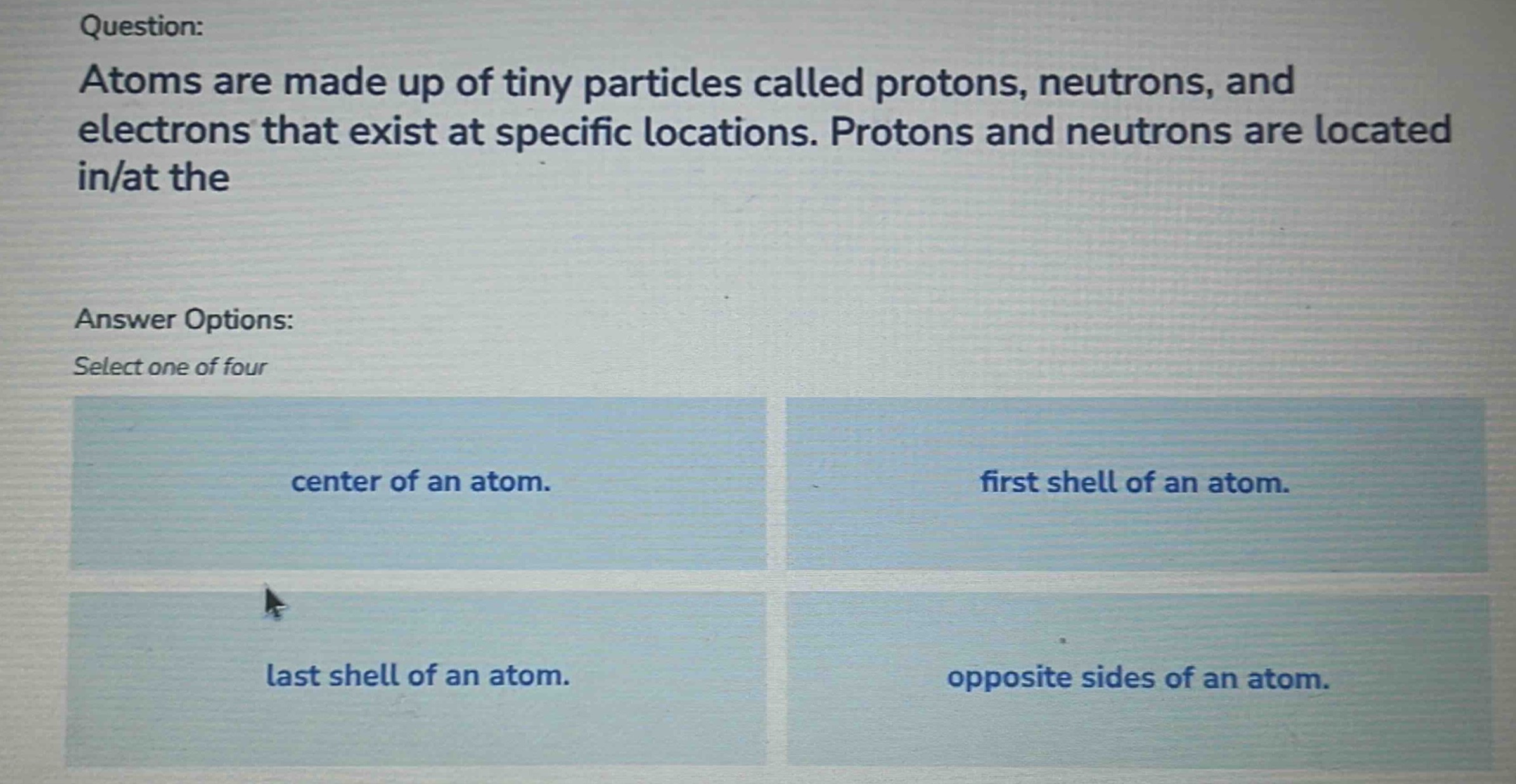 question: atoms are made up of tiny particles called protons, neutrons, and electrons that exist at specific locations. protons and neutrons are located in/at the answer options: select one of four center of an atom. first shell of an atom. last shell of an atom. opposite sides of an atom.