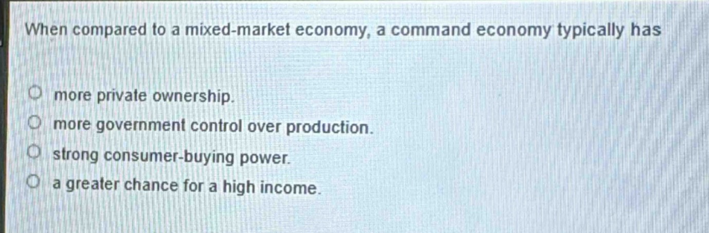 when compared to a mixed - market economy, a command economy typically has\n○ more private ownership.\n○ more government control over production.\n○ strong consumer - buying power.\n○ a greater chance for a high income.