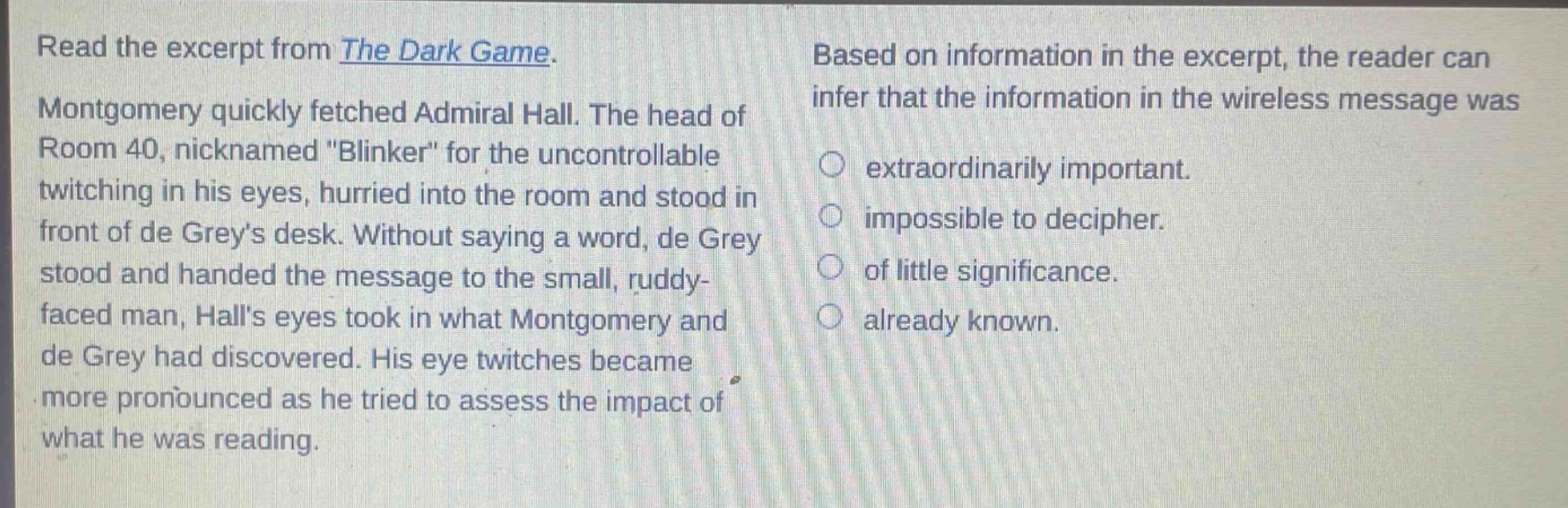 read the excerpt from the dark game. montgomery quickly fetched admiral hall. the head of room 40, nicknamed \blinker\ for the uncontrollable twitching in his eyes, hurried into the room and stood in front of de greys desk. without saying a word, de grey stood and handed the message to the small, ruddy - faced man, halls eyes took in what montgomery and de grey had discovered. his eye twitches became more pronounced as he tried to assess the impact of what he was reading. based on information in the excerpt, the reader can infer that the information in the wireless message was extraordinary important. impossible to decipher. of little significance. already known.