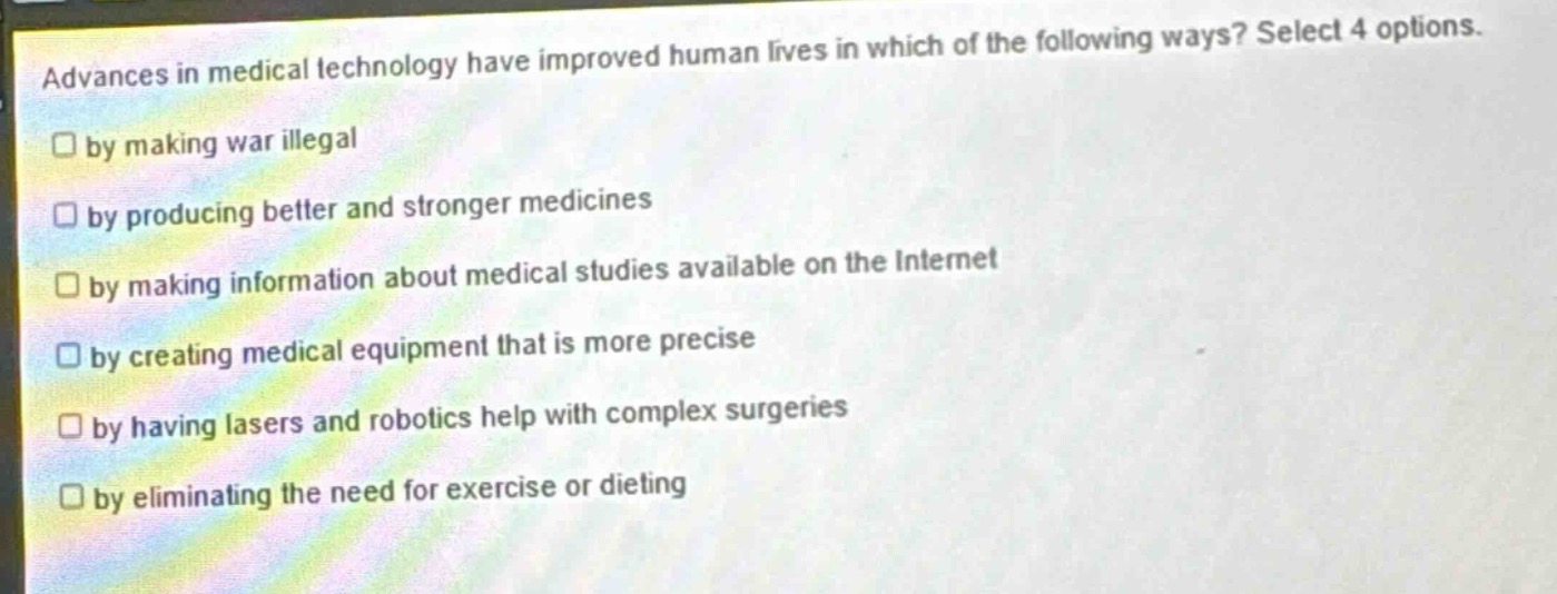 advances in medical technology have improved human lives in which of the following ways? select 4 options.\nby making war illegal\nby producing better and stronger medicines\nby making information about medical studies available on the internet\nby creating medical equipment that is more precise\nby having lasers and robotics help with complex surgeries\nby eliminating the need for exercise or dieting