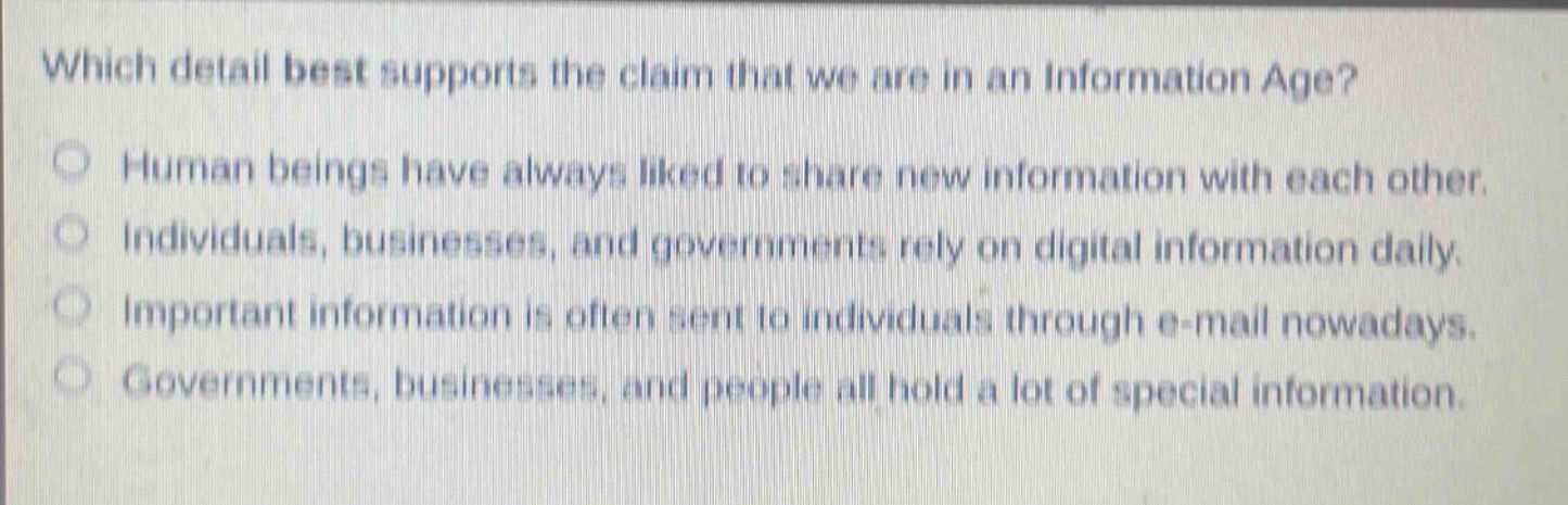 which detail best supports the claim that we are in an information age?\nhuman beings have always liked to share new information with each other.\nindividuals, businesses, and governments rely on digital information daily.\nimportant information is often sent to individuals through e - mail nowadays.\ngovernments, businesses, and people all hold a lot of special information.