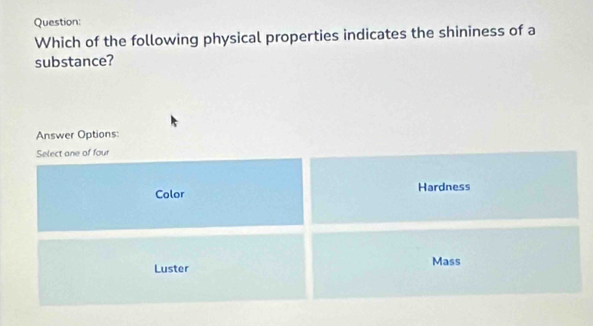 question: which of the following physical properties indicates the shininess of a substance? answer options: select one of four color hardness luster mass