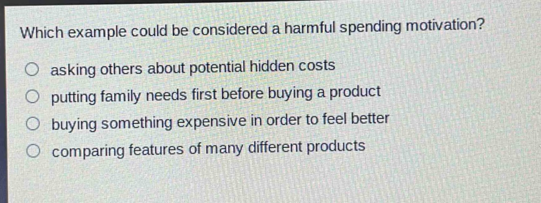 which example could be considered a harmful spending motivation?\nasking others about potential hidden costs\nputting family needs first before buying a product\nbuying something expensive in order to feel better\ncomparing features of many different products