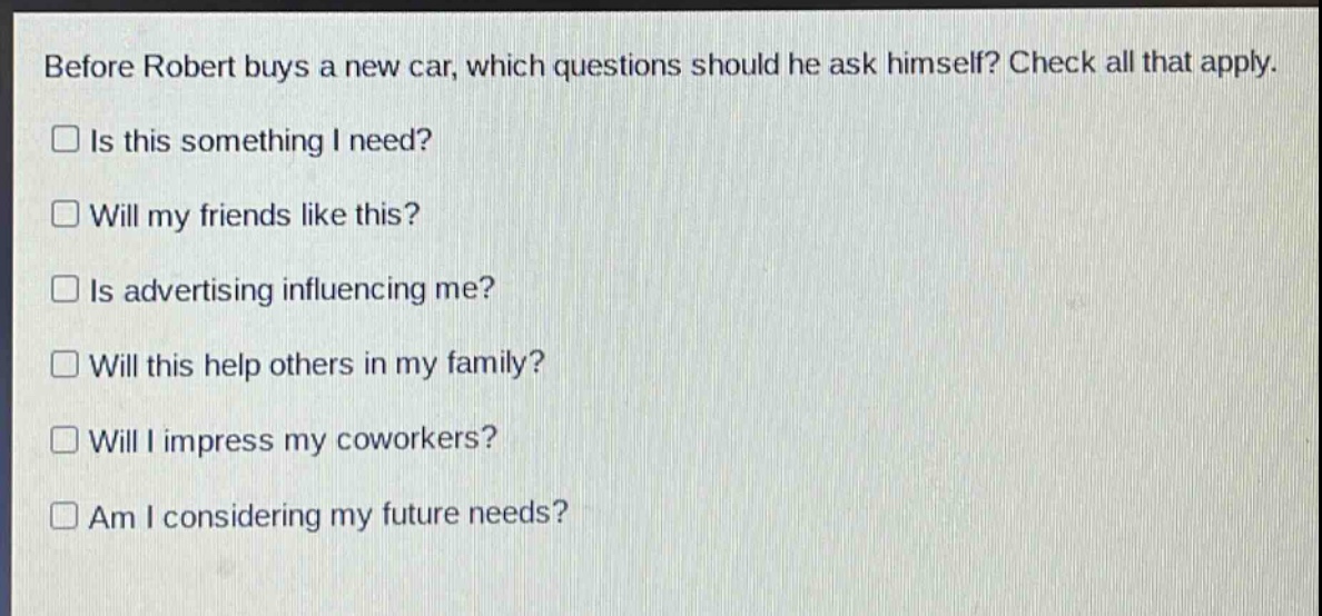 before robert buys a new car, which questions should he ask himself? check all that apply.\n□ is this something i need?\n□ will my friends like this?\n□ is advertising influencing me?\n□ will this help others in my family?\n□ will i impress my coworkers?\n□ am i considering my future needs?