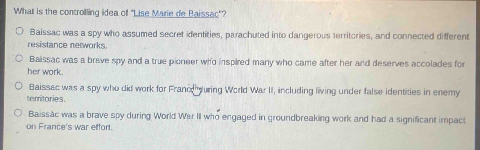 what is the controlling idea of \lise marie de baissac\?\no baissac was a spy who assumed secret identities, parachuted into dangerous territories, and connected different resistance networks.\no baissac was a brave spy and a true pioneer who inspired many who came after her and deserves accolades for her work.\no baissac was a spy who did work for france during world war ii, including living under false identities in enemy territories.\no baissac was a brave spy during world war ii who engaged in groundbreaking work and had a significant impact on frances war effort.