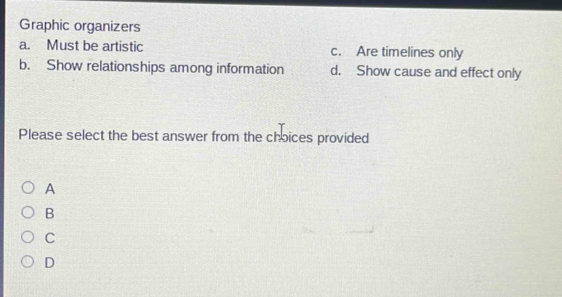 graphic organizers\na. must be artistic\nc. are timelines only\nb. show relationships among information\nd. show cause and effect only\nplease select the best answer from the choices provided\na\nb\nc\nd