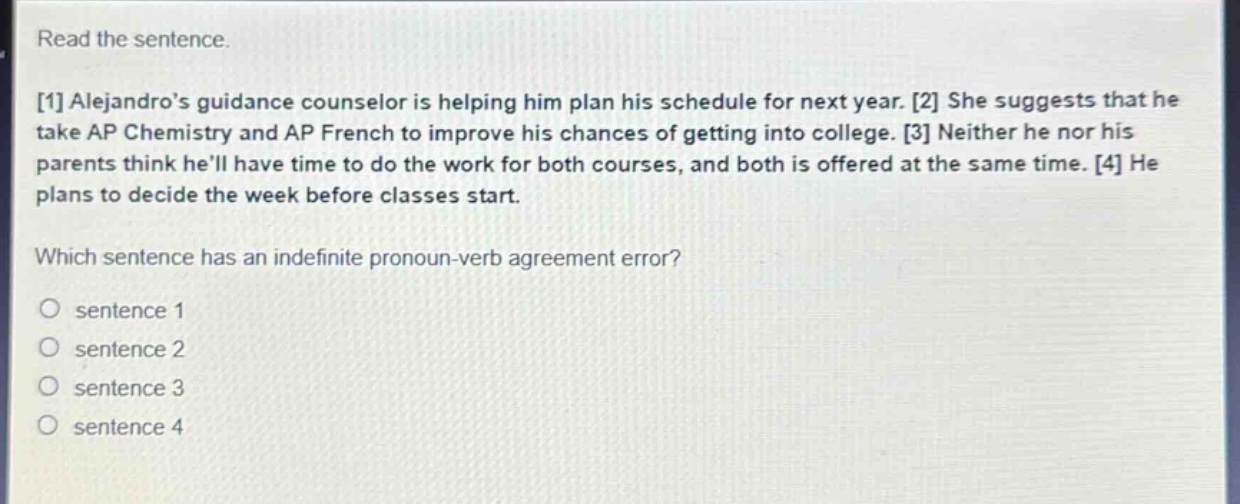 read the sentence.\n1 alejandros guidance counselor is helping him plan his schedule for next year. 2 she suggests that he take ap chemistry and ap french to improve his chances of getting into college. 3 neither he nor his parents think hell have time to do the work for both courses, and both is offered at the same time. 4 he plans to decide the week before classes start.\nwhich sentence has an indefinite pronoun - verb agreement error?\no sentence 1\no sentence 2\no sentence 3\no sentence 4
