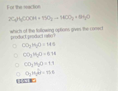for the reaction 2c6h5cooh + 15o2 → 14co2 + 6h2o which of the following options gives the correct product - product ratio? co2:h2o = 14:6 co2:h2o = 6:14 co2:h2o = 1:1 o2:h2o = 15:6 done
