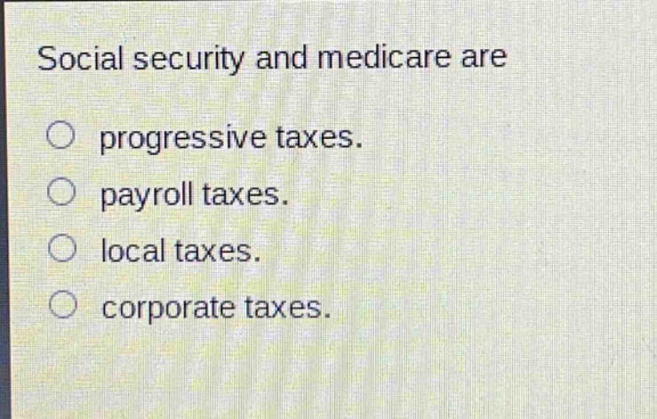 social security and medicare are\n○ progressive taxes.\n○ payroll taxes.\n○ local taxes.\n○ corporate taxes.