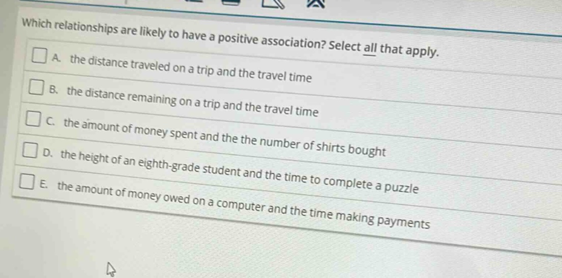 which relationships are likely to have a positive association? select all that apply. a. the distance traveled on a trip and the travel time b. the distance remaining on a trip and the travel time c. the amount of money spent and the the number of shirts bought d. the height of an eighth - grade student and the time to complete a puzzle e. the amount of money owed on a computer and the time making payments