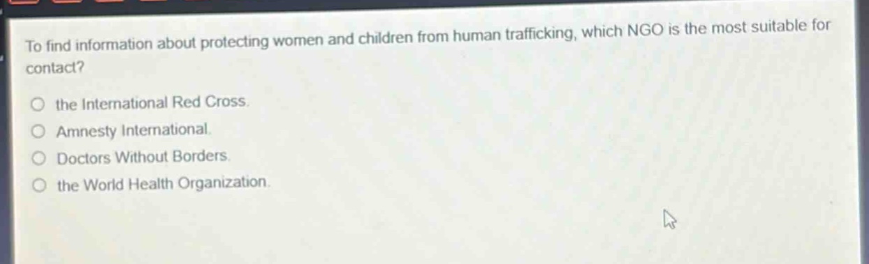 to find information about protecting women and children from human trafficking, which ngo is the most suitable for contact?\n\nthe international red cross.\namnesty international.\ndoctors without borders.\nthe world health organization.