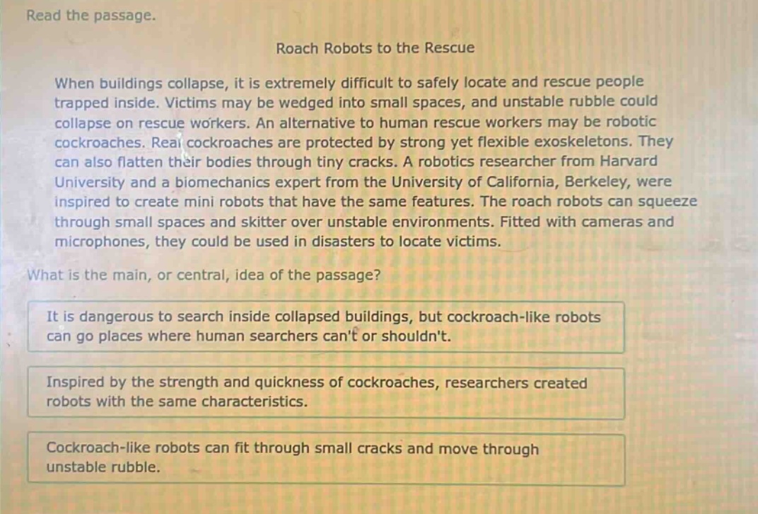 read the passage.\nroach robots to the rescue\nwhen buildings collapse, it is extremely difficult to safely locate and rescue people trapped inside. victims may be wedged into small spaces, and unstable rubble could collapse on rescue workers. an alternative to human rescue workers may be robotic cockroaches. real cockroaches are protected by strong yet flexible exoskeletons. they can also flatten their bodies through tiny cracks. a robotics researcher from harvard university and a biomechanics expert from the university of california, berkeley, were inspired to create mini robots that have the same features. the roach robots can squeeze through small spaces and skitter over unstable environments. fitted with cameras and microphones, they could be used in disasters to locate victims.\nwhat is the main, or central, idea of the passage?\nit is dangerous to search inside collapsed buildings, but cockroach - like robots can go places where human searchers cant or shouldnt.\ninspired by the strength and quickness of cockroaches, researchers created robots with the same characteristics.\ncockroach - like robots can fit through small cracks and move through unstable rubble.