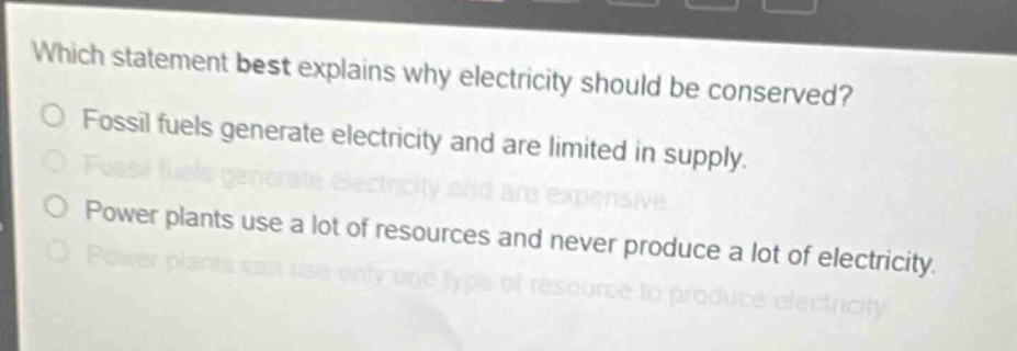 which statement best explains why electricity should be conserved?\nfossil fuels generate electricity and are limited in supply.\nfossil fuels generate electricity and are expensive.\npower plants use a lot of resources and never produce a lot of electricity.\npower plants can use only one type of resource to produce electricity.