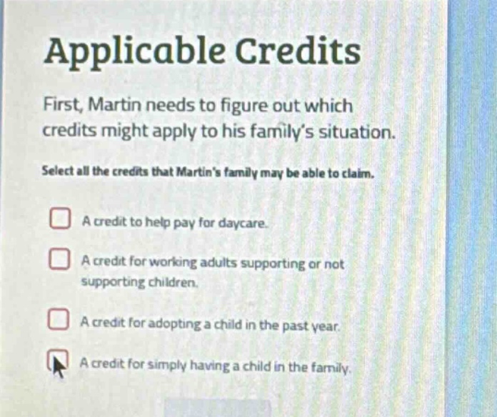 applicable credits\nfirst, martin needs to figure out which credits might apply to his family’s situation.\nselect all the credits that martin’s family may be able to claim.\n□ a credit to help pay for daycare.\n□ a credit for working adults supporting or not supporting children.\n□ a credit for adopting a child in the past year.\n□ a credit for simply having a child in the family.