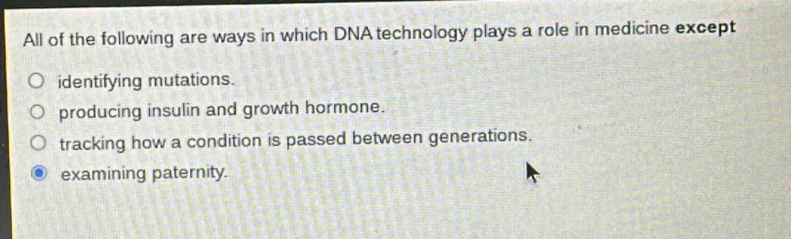all of the following are ways in which dna technology plays a role in medicine except\nidentifying mutations.\nproducing insulin and growth hormone.\ntracking how a condition is passed between generations.\nexamining paternity.