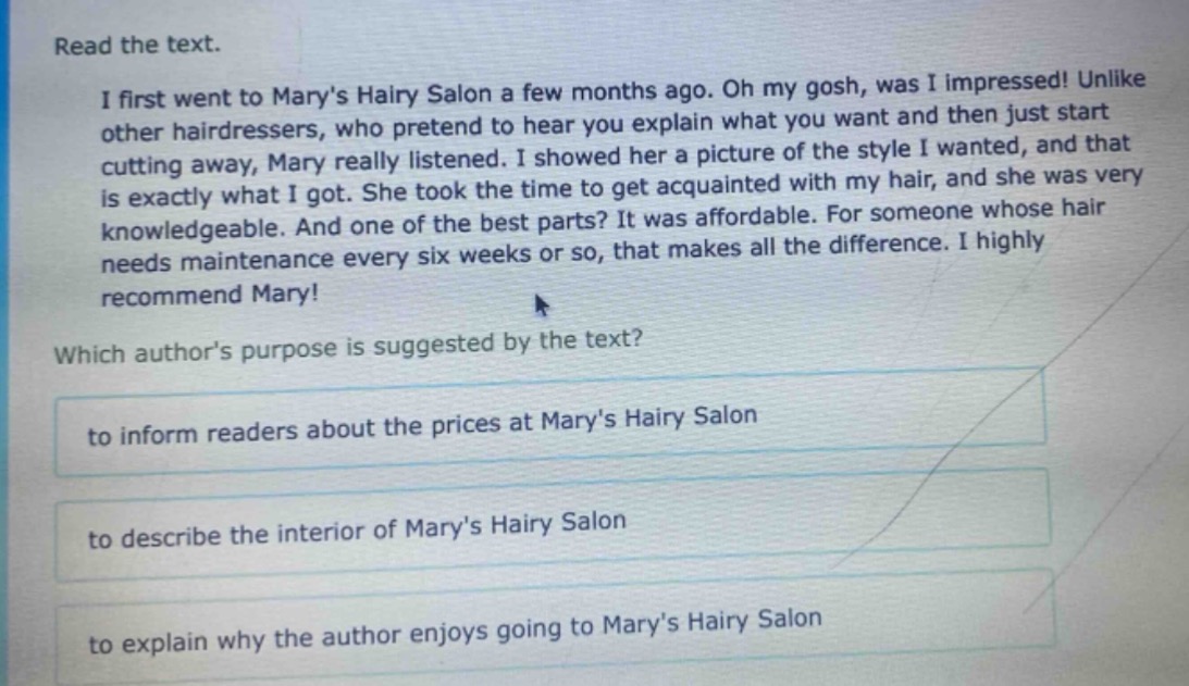 read the text.\ni first went to marys hairy salon a few months ago. oh my gosh, was i impressed! unlike other hairdressers, who pretend to hear you explain what you want and then just start cutting away, mary really listened. i showed her a picture of the style i wanted, and that is exactly what i got. she took the time to get acquainted with my hair, and she was very knowledgeable. and one of the best parts? it was affordable. for someone whose hair needs maintenance every six weeks or so, that makes all the difference. i highly recommend mary!\nwhich authors purpose is suggested by the text?\nto inform readers about the prices at marys hairy salon\nto describe the interior of marys hairy salon\nto explain why the author enjoys going to marys hairy salon