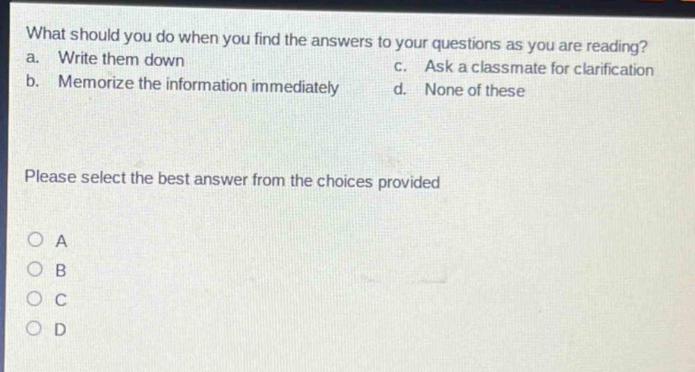 what should you do when you find the answers to your questions as you are reading? a. write them down b. memorize the information immediately c. ask a classmate for clarification d. none of these please select the best answer from the choices provided