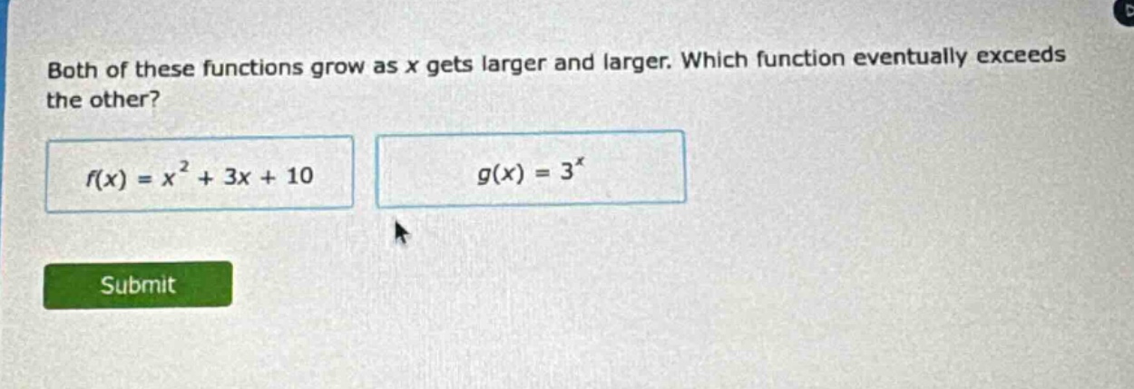 both of these functions grow as x gets larger and larger. which function eventually exceeds the other?\n$f(x)=x^{2}+3x + 10$\n$g(x)=3^{x}$