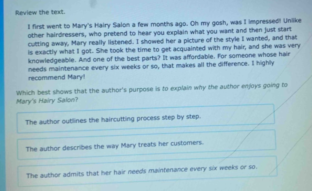 review the text.\ni first went to marys hairy salon a few months ago. oh my gosh, was i impressed! unlike other hairdressers, who pretend to hear you explain what you want and then just start cutting away, mary really listened. i showed her a picture of the style i wanted, and that is exactly what i got. she took the time to get acquainted with my hair, and she was very knowledgeable. and one of the best parts? it was affordable. for someone whose hair needs maintenance every six weeks or so, that makes all the difference. i highly recommend mary!\nwhich best shows that the authors purpose is to explain why the author enjoys going to marys hairy salon?\nthe author outlines the haircutting process step by step.\nthe author describes the way mary treats her customers.\nthe author admits that her hair needs maintenance every six weeks or so.