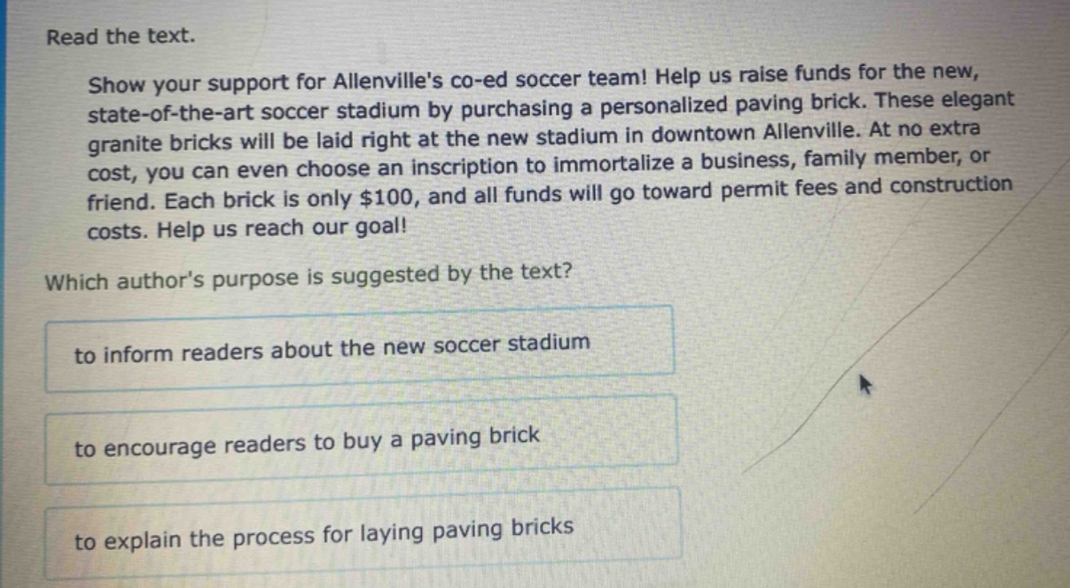 read the text. show your support for allenvilles co - ed soccer team! help us raise funds for the new, state - of - the - art soccer stadium by purchasing a personalized paving brick. these elegant granite bricks will be laid right at the new stadium in downtown allenville. at no extra cost, you can even choose an inscription to immortalize a business, family member, or friend. each brick is only $100, and all funds will go toward permit fees and construction costs. help us reach our goal! which authors purpose is suggested by the text? to inform readers about the new soccer stadium to encourage readers to buy a paving brick to explain the process for laying paving bricks