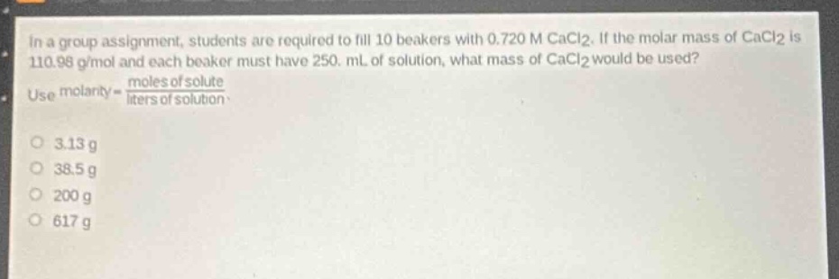 in a group assignment, students are required to fill 10 beakers with 0.720 m cacl₂. if the molar mass of cacl₂ is 110.98 g/mol and each beaker must have 250. ml of solution, what mass of cacl₂ would be used? use molarity = \\(\\frac{moles of solute}{liters of solution}\\).\n3.13 g\n38.5 g\n200 g\n617 g