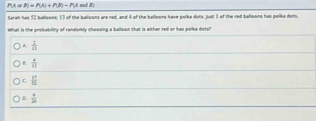 p(a or b)=p(a)+p(b)-p(a and b)\nsarah has 52 balloons; 13 of the balloons are red, and 4 of the balloons have polka dots. just 1 of the red balloons has polka dots.\nwhat is the probability of randomly choosing a balloon that is either red or has polka dots?\na. $\frac{2}{13}$\nb. $\frac{4}{13}$\nc. $\frac{17}{52}$\nd. $\frac{9}{26}$