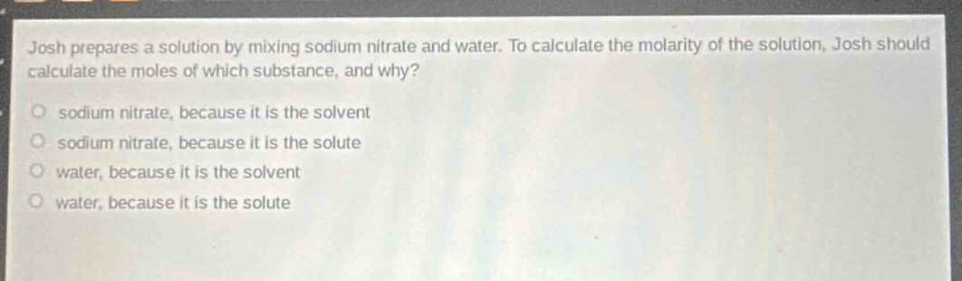 josh prepares a solution by mixing sodium nitrate and water. to calculate the molarity of the solution, josh should calculate the moles of which substance, and why?\no sodium nitrate, because it is the solvent\no sodium nitrate, because it is the solute\no water, because it is the solvent\no water, because it is the solute