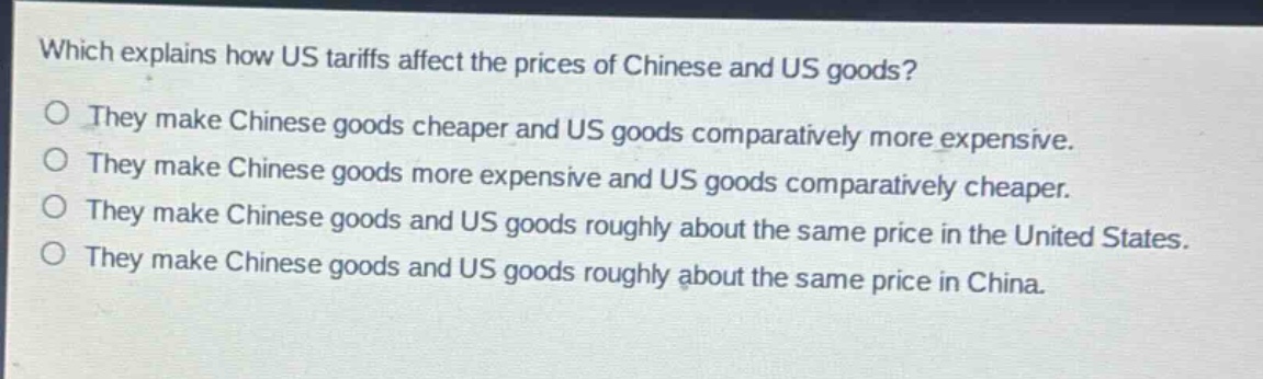 which explains how us tariffs affect the prices of chinese and us goods?\no they make chinese goods cheaper and us goods comparatively more expensive.\no they make chinese goods more expensive and us goods comparatively cheaper.\no they make chinese goods and us goods roughly about the same price in the united states.\no they make chinese goods and us goods roughly about the same price in china.
