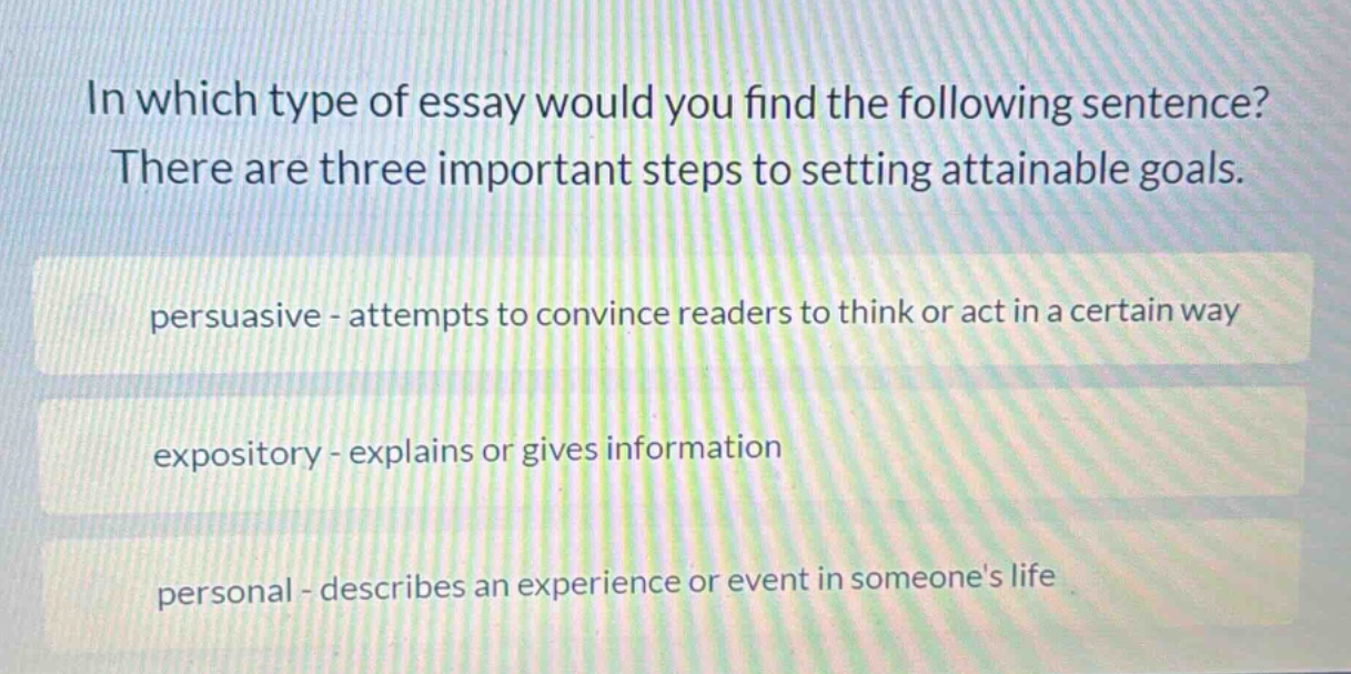 in which type of essay would you find the following sentence? there are three important steps to setting attainable goals. persuasive - attempts to convince readers to think or act in a certain way expository - explains or gives information personal - describes an experience or event in someones life