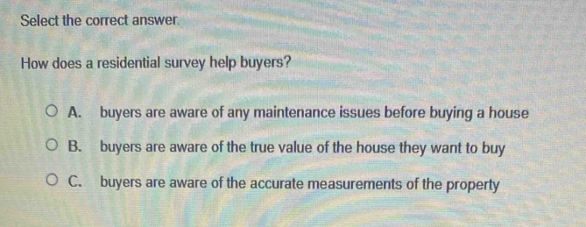 select the correct answer. how does a residential survey help buyers? o a. buyers are aware of any maintenance issues before buying a house o b. buyers are aware of the true value of the house they want to buy o c. buyers are aware of the accurate measurements of the property