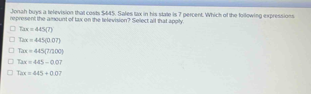 jonah buys a television that costs $445. sales tax in his state is 7 percent. which of the following expressions represent the amount of tax on the television? select all that apply.\n□ tax = 445(7)\n□ tax = 445(0.07)\n□ tax = 445(7/100)\n□ tax = 445 - 0.07\n□ tax = 445 + 0.07