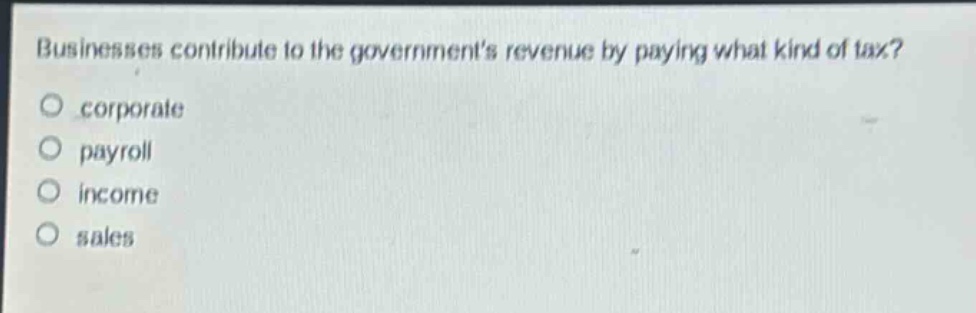 businesses contribute to the governments revenue by paying what kind of tax?\no corporate\no payroll\no income\no sales