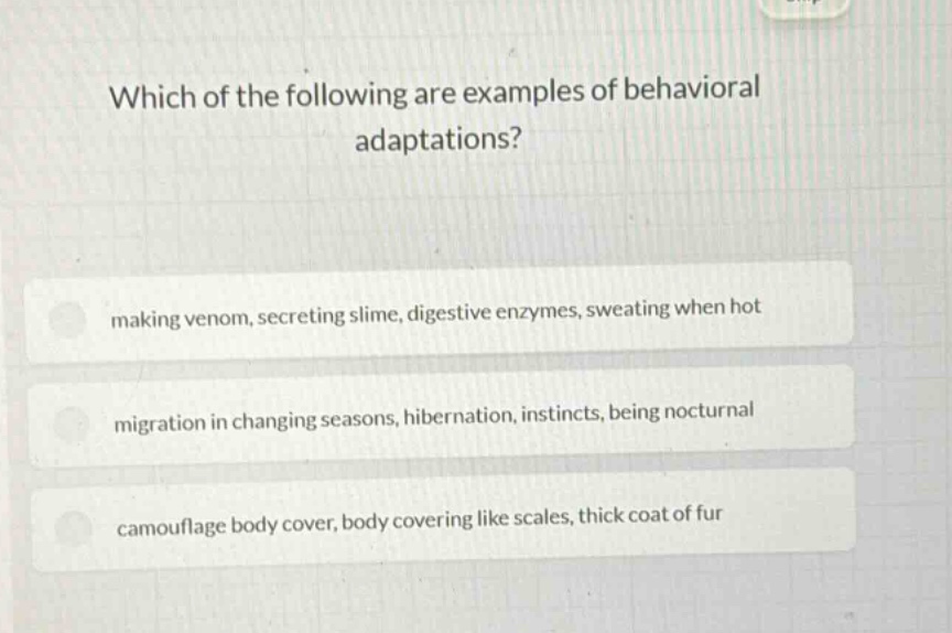 which of the following are examples of behavioral adaptations?\nmaking venom, secreting slime, digestive enzymes, sweating when hot\nmigration in changing seasons, hibernation, instincts, being nocturnal\ncamouflage body cover, body covering like scales, thick coat of fur
