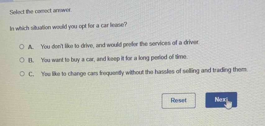 select the correct answer.\nin which situation would you opt for a car lease?\na. you dont like to drive, and would prefer the services of a driver.\nb. you want to buy a car, and keep it for a long period of time.\nc. you like to change cars frequently without the hassles of selling and trading them.
