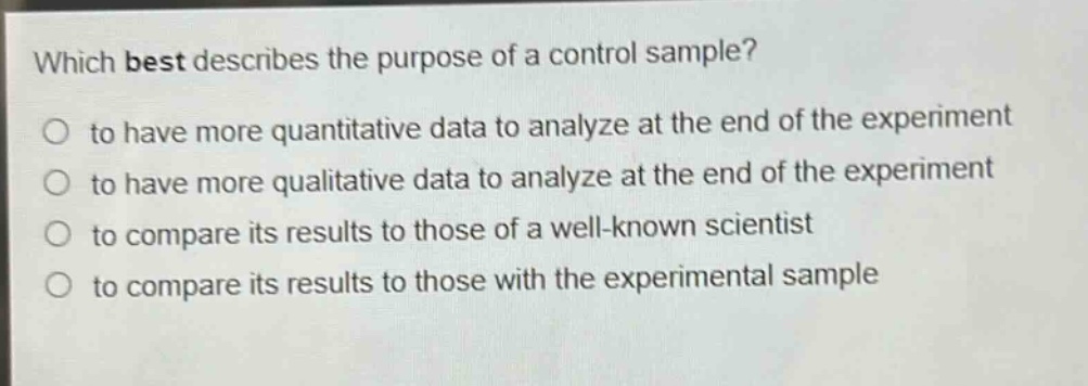 which best describes the purpose of a control sample?\no to have more quantitative data to analyze at the end of the experiment\no to have more qualitative data to analyze at the end of the experiment\no to compare its results to those of a well - known scientist\no to compare its results to those with the experimental sample