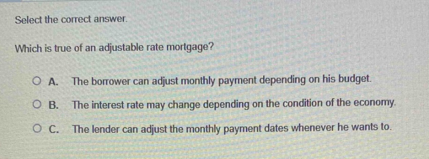 select the correct answer. which is true of an adjustable rate mortgage? a. the borrower can adjust monthly payment depending on his budget. b. the interest rate may change depending on the condition of the economy. c. the lender can adjust the monthly payment dates whenever he wants to.