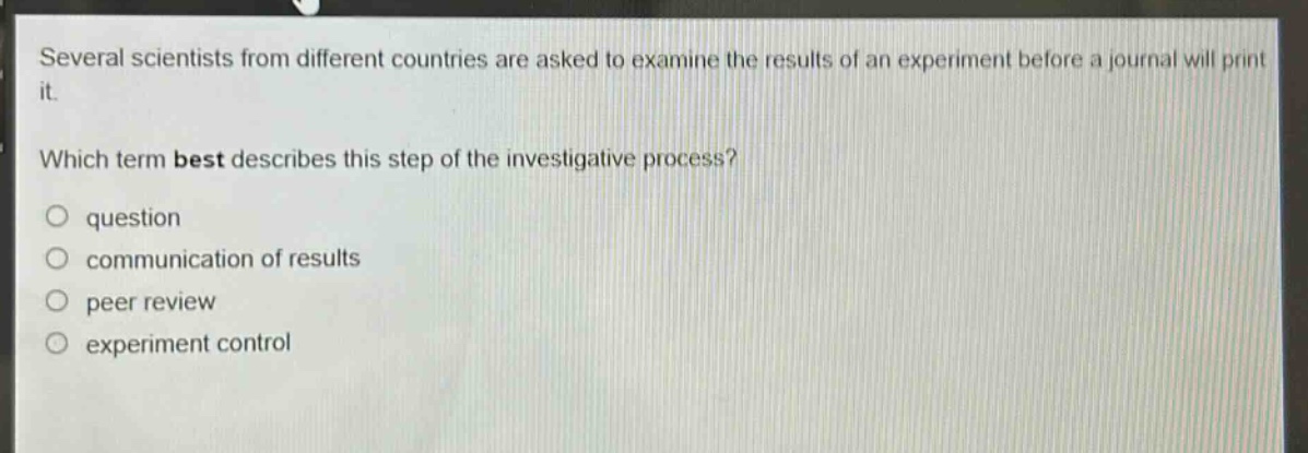 several scientists from different countries are asked to examine the results of an experiment before a journal will print it. which term best describes this step of the investigative process? question communication of results peer review experiment control