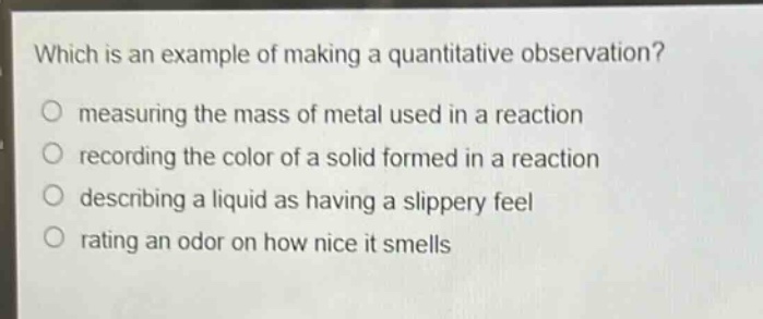 which is an example of making a quantitative observation?\no measuring the mass of metal used in a reaction\no recording the color of a solid formed in a reaction\no describing a liquid as having a slippery feel\no rating an odor on how nice it smells