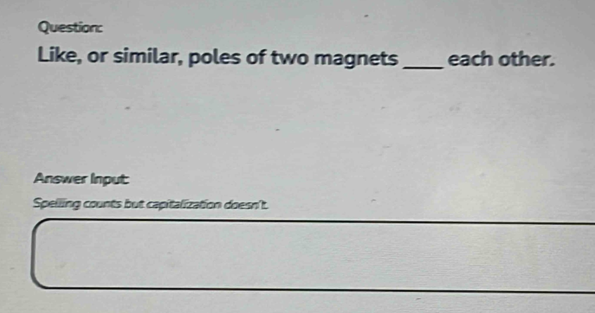 question: like, or similar, poles of two magnets ____ each other. answer input: spelling counts but capitalization doesnt.