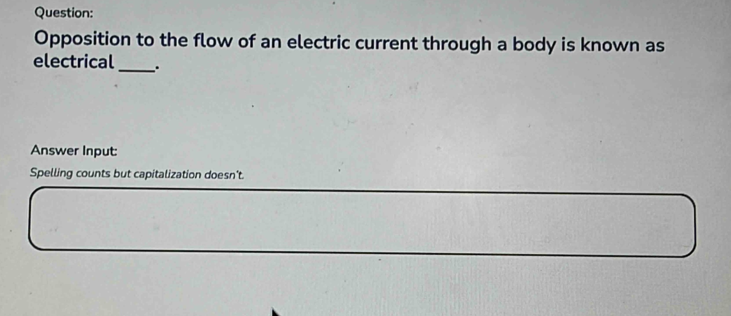 question: opposition to the flow of an electric current through a body is known as electrical ___. answer input: spelling counts but capitalization doesnt.