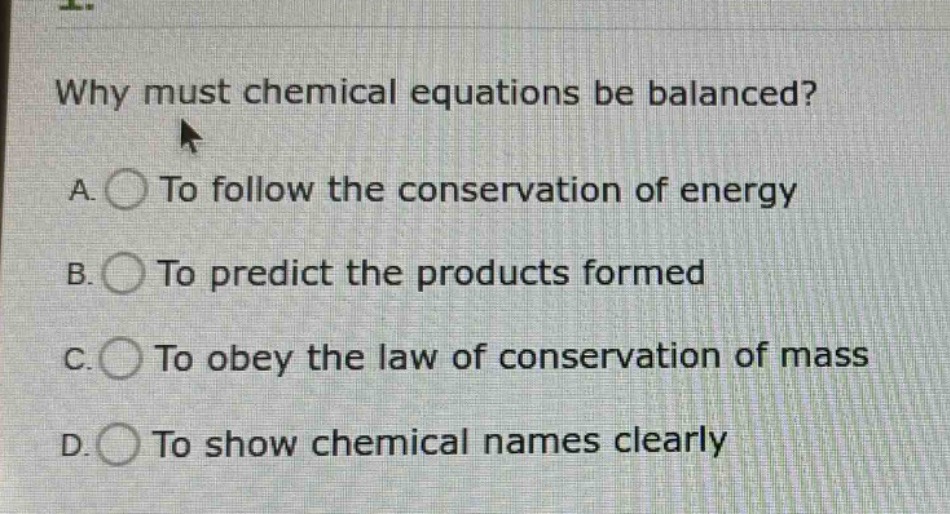 why must chemical equations be balanced?\na. to follow the conservation of energy\nb. to predict the products formed\nc. to obey the law of conservation of mass\nd. to show chemical names clearly