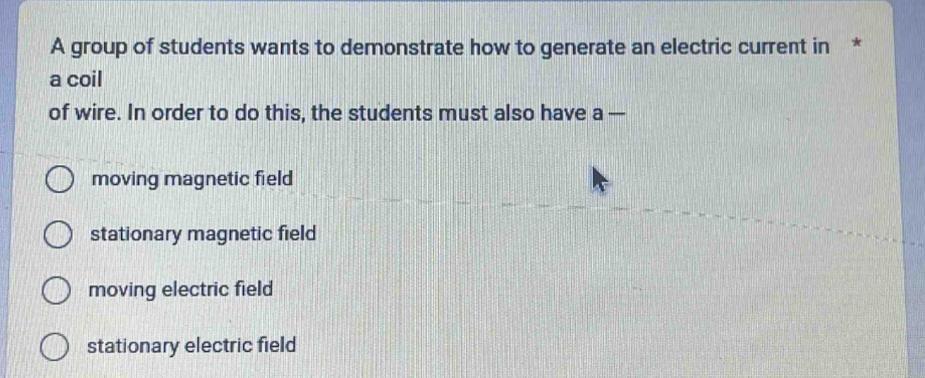a group of students wants to demonstrate how to generate an electric current in a coil of wire. in order to do this, the students must also have a —\n○ moving magnetic field\n○ stationary magnetic field\n○ moving electric field\n○ stationary electric field