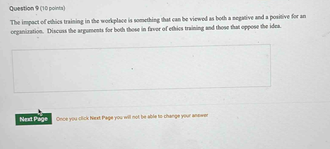 question 9 (10 points)\nthe impact of ethics training in the workplace is something that can be viewed as both a negative and a positive for an organization. discuss the arguments for both those in favor of ethics training and those that oppose the idea.\nnext page\nonce you click next page you will not be able to change your answer