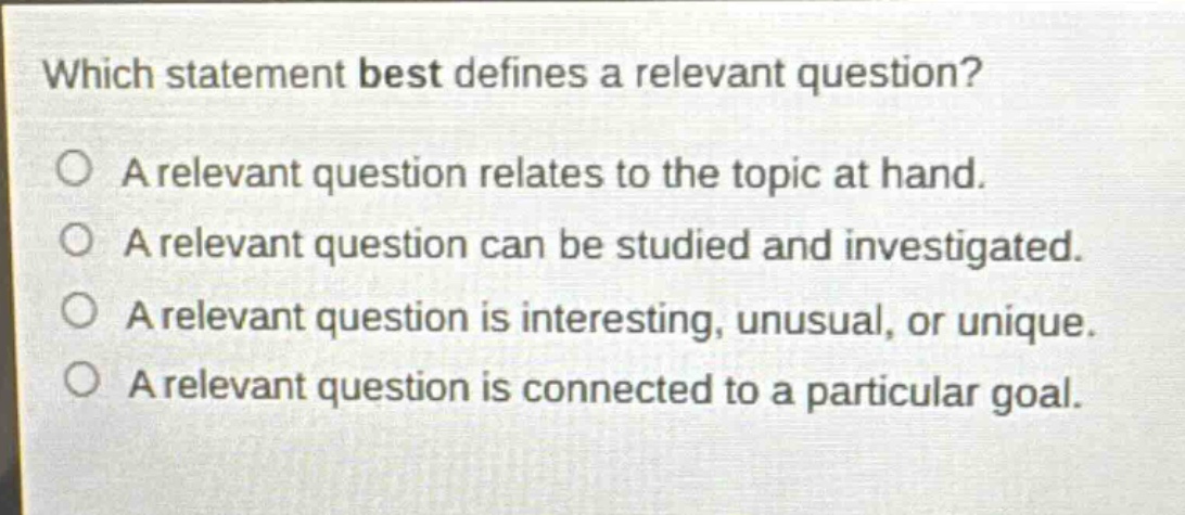 which statement best defines a relevant question?\na relevant question relates to the topic at hand.\na relevant question can be studied and investigated.\na relevant question is interesting, unusual, or unique.\na relevant question is connected to a particular goal.