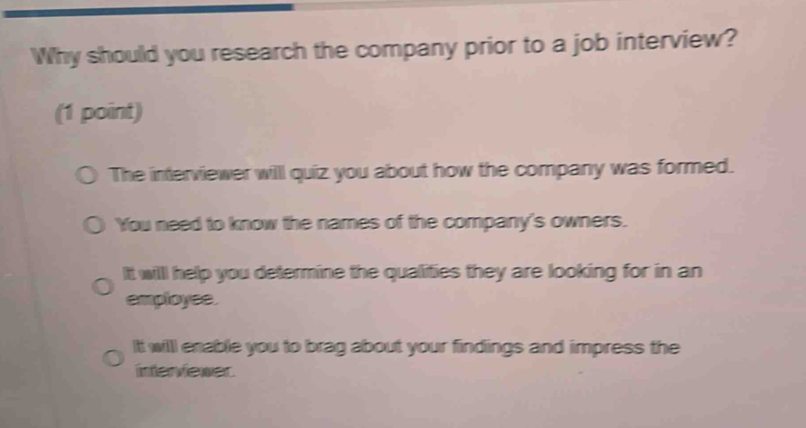 why should you research the company prior to a job interview? (1 point) the interviewer will quiz you about how the company was formed. you need to know the names of the company’s owners. it will help you determine the qualities they are looking for in an employee. it will enable you to brag about your findings and impress the interviewer.