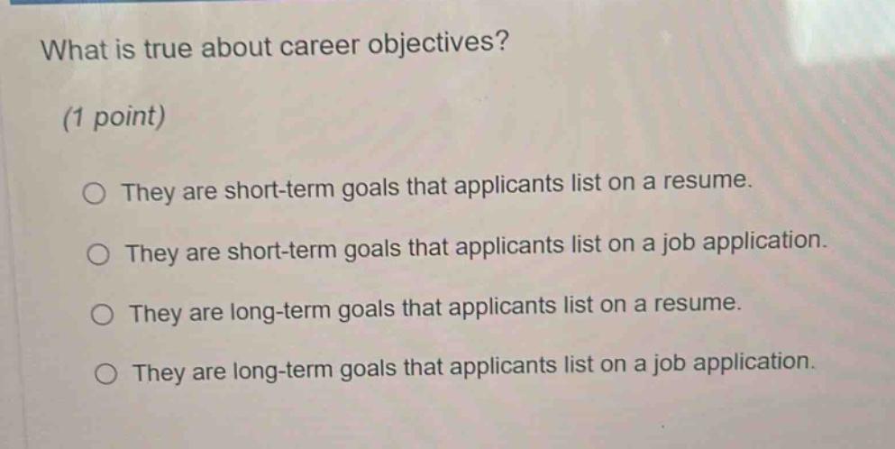 what is true about career objectives? (1 point) they are short - term goals that applicants list on a resume. they are short - term goals that applicants list on a job application. they are long - term goals that applicants list on a resume. they are long - term goals that applicants list on a job application.