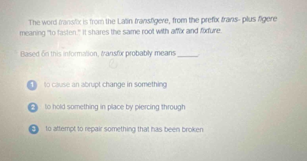 the word transfix is from the latin transfigere, from the prefix trans - plus figere meaning \to fasten.\ it shares the same root with affix and fixture. based on this information, transfix probably means _____. 1 to cause an abrupt change in something 2 to hold something in place by piercing through 3 to attempt to repair something that has been broken