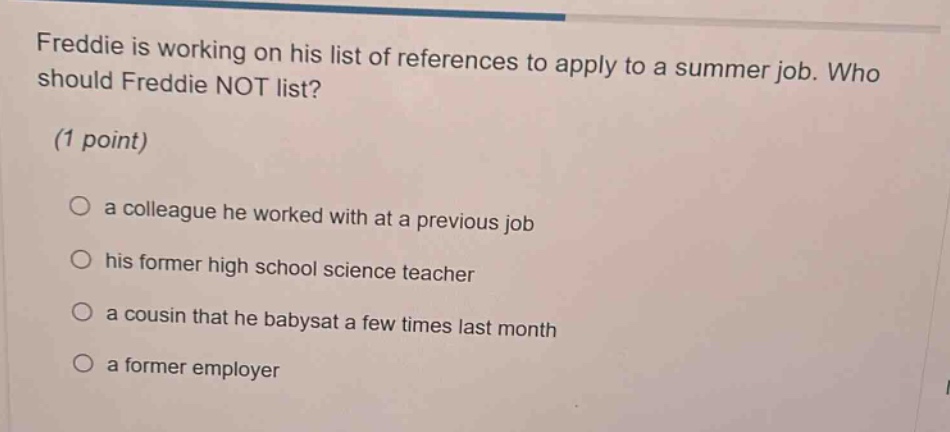 freddie is working on his list of references to apply to a summer job. who should freddie not list? (1 point) a colleague he worked with at a previous job his former high school science teacher a cousin that he babysat a few times last month a former employer