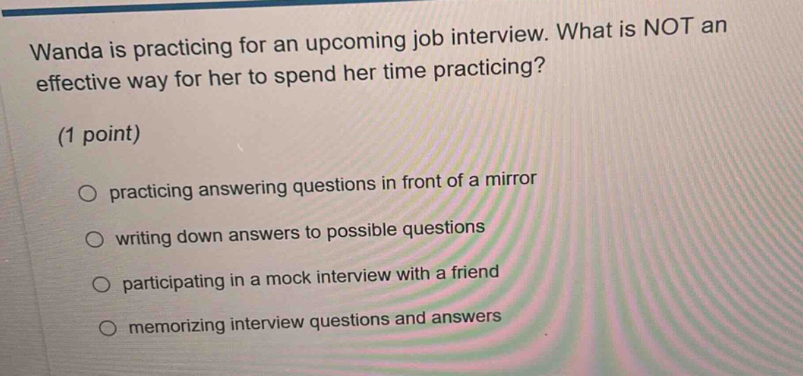 wanda is practicing for an upcoming job interview. what is not an effective way for her to spend her time practicing? (1 point) practicing answering questions in front of a mirror writing down answers to possible questions participating in a mock interview with a friend memorizing interview questions and answers