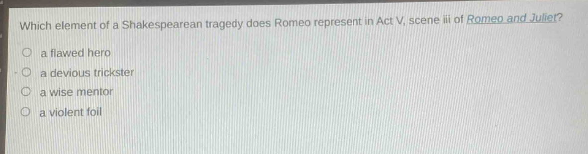 which element of a shakespearean tragedy does romeo represent in act v, scene iii of romeo and juliet?\n○ a flawed hero\n○ a devious trickster\n○ a wise mentor\n○ a violent foil